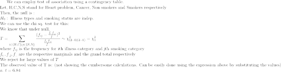 \text{We can employ test of association using a contingency table.}\\ \text{Let, H,C,N,S stand for Heart problem, Cancer, Non-smokers and Smokers respectively}\\ \text{Then, the null is :}\\ H_{0}:\text{ Illness types and smoking status are indep.}\\ \text{We can use the chi sq. test for this: }\\ \text{We know that under null,}\\ T=\sum_{i\in\{H,C\};j\in\{S,N\}}\frac{(f_{ij}-\frac{f_{i.}f_{.j}}{f_{..}})^2}{\frac{f_{i.}f_{.j}}{f_{..}}}\sim \chi^2_{(2-1)(2-1)}=\chi^2_{1}\\ \text{where }f_{ij}\text{ is the frequency for ith illness category and jth smoking category}\\ f_{i.},f_{.j},f_{..}\text{ are the respective marginals and the grand total respectively}\\ \text{We reject for large values of }T\\ \text{The observed value of T is: (not showing the cumbersome calculations. Can be easily done using the expression above by substituting the values)}\\ a.\text{ } t= 6.84\\