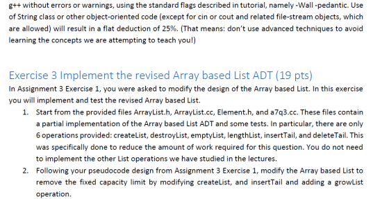 gt+ without errors or warnings, using the standard flags described in tutorial, namely -Wall -pedantic. Use of String class or other object-oriented code (except for cin or cout and related file-stream objects, which are allowed) will result in a flat deduction of 25%. (That means: dont use advanced techniques to avoid learning the concepts we are attempting to teach you!) Exercise 3 Implement the revised Array based List ADT (19 pts) In Assignment 3 Exercise 1, you were asked to modify the design of the Array based List. In this exercise you will implement and test the revised Array based List. Start from the provided files ArrayList,h, ArrayList.cc, Element,h, and a7q3.cc. These files contain a partial implementation of the Array based List ADT and some tests. In particular, there are only 6 operations provided: createList, destroyList, emptyList, lengthList, insertTail, and deleteTail. This was specifically done to reduce the amount of work required for this question. You do not need to implement the other List operations we have studied in the lectures. Following your pseudocode design from Assignment 3 Exercise 1, modify the Array based List to remove the fixed capacity limit by modifying createlist, and insertTail and adding a growList operation. 1. 2.