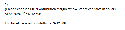 (Fixed expenses +0 )/Contribution margin ratio = Breakeven sales in dollars $170,000/80% = $212,500 The breakeven sales in do