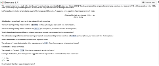 Exercise 8.7 -Question Help This problem is inspired by a study of the gender gap* in earnings in top corporate jobs [Bertrand and Hallock (2001) The study compares total compensation among top executives in a large set of U.S. public corporations in the 1990s (Each year these publicly traded corporations must report total compensation levels for their top five executives.) Let Fermale be an indicator variable that is equal to 1 for females and 0 for males. A regression of the logarithm of earnings onto Female yields In(Earnings)- 6.42-0.42Female, SER- 2.48. (0.01) (0.05) Calculate the average hourly eanings for top male and female executives. The hourly eamings for top male executives is $ 614.00 per hour. (Round your response to two decimal places.) The hourly earnings for top female executives is S 403.43 per hour. (Round your response to two decimal places.) What is the estimated average difference between carnings of top male executives and top female executives? The estimated average difference between earnings of top male executives and top female executives is $ 210.57 per hour. (Round your response to two decimal places.) What is the estimator of the standard deviation of the regression error? The estimator of the standard deviation of the regression error is 2.48. (Round your response to two decimal places.) Calculate the statistic for Female. The t-statistic for Female is -8.4. (Round your response to two decimal places.) Looking at the t-statistic, does this regression suggest that female top executives earn less than top male executives? OA. No. YB. Yes. Does this imply that there is gender discrimination?