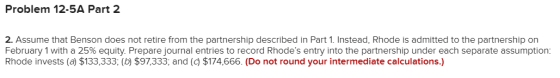 Problem 12-5A Part 2 2. Assume that Benson does not retire from the partnership described in Part 1. Instead, Rhode is admitt