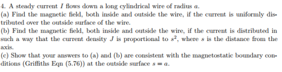 4. A steady current I flows down a long cylindrical wire of radius a. (a) Find the magnetic field, both inside and outside the wire, if the current is uniformly dis- tributed over the outside surface of the wire. (b) Find the magnetic field, both inside and outside the wire, if the current is distributed in such a way that the current density J is proportional to s2, where s is the distance from the axis. (c) Show that your answers to (a) and (b) are ditions (Griffiths Eqn (5.76)) at the outside surface s-a. tic boundary con-