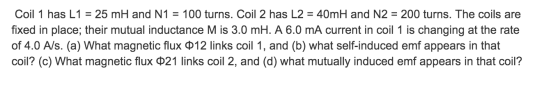Coil 1 has L1 = 25 mH and N1 = 100 turns. Coil 2 has L2 = 40mH and N2 = 200 turns. The coils are fixed in place; their mutual