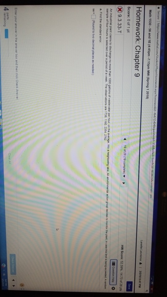 1647 yes Math 1530 -56 and 1E (4:45pm -7:15pm MW (Spring 1 2018) Homework: Chapter 9 Score: 0 of 1 pt HW Score: 52.59%, 14.73 of 28 pts 9.3.33-T Question Help。 An industrial plant claims to discharge no more than 1000 gallons of wastewater per hour, on the average, into a sample of four hours is selected over a period of a week. The observations are 1738, 1160. 2354, 2762 a. Find the standard error se = □ (Round to two decimal places as needed ) Enter your answer in the answer box and then click Check Ans parts remaining