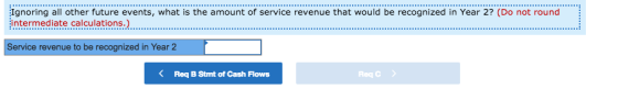ignoring all other future events, what is the amount of service revenue that would be recognized in Year 2? (Do not round intermediate calculations.) Service revenue to be recognized in Year 2 < Req B Stmt of Cash Flows Req C