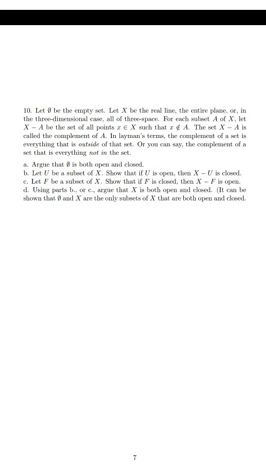 10. Let be the empty set. Let X be the real line, the entire plane, or, in the three-dimensional case, all of three-space. For each subset A of X, let X-A be the set of all points x E X such that x ¢ A. The set X-A is called the complement of A. In laymans terms, the complement of a set is everything that is outside of that set. Or you can say, the complement of a set that is everything not in the set a. Argue that is both open and closed. b. Let U be a subset of X. Show that if U is open, then X U is closed. c. Let F be a subset of X. Show that if F is closed, then X - F is open. d. Using parts b., or c, argue that X is both open and closed. (It can be shown that 0 and X are the only subsets of X that are both open and closed