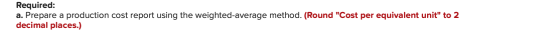 Required: a. Prepare a production cost report using the weighted average method. (Round Cost per equivalent unit to 2 decim