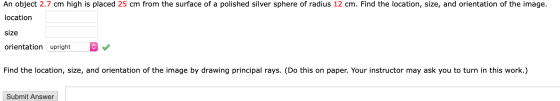 An object 2.7 cm high is placed 25 cm from the surface of a polished silver sphere of radius 12 cm. Find the location, size,