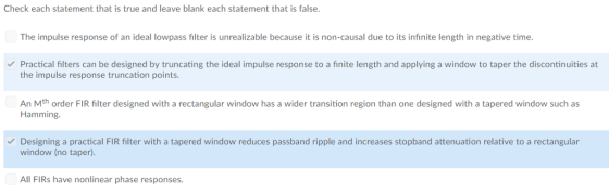 Check each statement that is true and leave blank each statement that is false The impulse response of an ideal lowpass filter is unrealizable because it is non-causal due to its infinite length in negative time Practical filters can be designed by truncating the ideal impulse response to a finite length and applying a window to taper the discontinuities at the impulse response truncation points. An Mth order FIR filter designed with a rectangular window has a wider transition region than one designed with a tapered window such as Hamming. Designing a practical FIR filter with a tapered window reduces passband ripple and increases stopband attenuation relative to a rectangular window (no taper). All FIRs have nonlinear phase responses