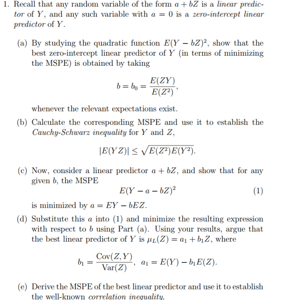 1. Recall that any random variable of the form a +bZ is a linear predic tor of Y, and any such variable with a -0 is a zero-intercept linear predictor of Y (a) By studying the quadratic function E(Y -bZ)2, show that the best zero-intercept linear predictor of Y (in terms of minimizing the MSPE) is obtained by taking E(ZY) whenever the relevant expectations exist. (b) Calculate the corresponding MSPE and use it to establish the Cauchy-Schwarz inequality for Y and Z, (c) Now, consider a linear predictor a + bZ, and show that for any given b, the MSPE is minimized by a EY - bEZ (d) Substitute this a into (1) and minimize the resulting expression with respect to b using Part (a). Using your results, argue that the best linear predictor of Y is L(Z) al +01Z, where OV (e) Derive the MSPE of the best linear predictor and use it to establish the well-known correlation inequalhty,
