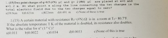 1, (15)Two pont charges of q=0.5 (#N) μC and Q= 2 (#N) pC are placed at x-0 and x-1.2 m. At what point x along the line connecting the two charges is the total electric field due to the two charges equal t。zero? a)39.9cm b)0.621m c)822mm d)0.491 m e) None of these is true 2(15) A certain material with resistance Ro_(#N) Ω is in a room at T-80.7 If the absolute temperature T K of the material is doubled, its resistance also doubles. What is the value for α(1/°C)? a)0.011 b)0.0022 0.034 F d)0.0033 e)None of this is true