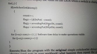 IIC vaTUL UIT THe LEDs when a switch is chan for(:) if(switchesGet(&temp)) count+i lagz - LEDsPut count): flags sevenSegPut DippIDi, count): flag4 - sevensegPut DisplD2, cnunt) for (i-oi.く100;i + + ) { // Software time delay to make operations visible for G-ojci00ot) Execute/Run the program with the original simple switchesGet driver in mur wwhat happens then repeat the o