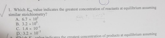 1. Which Keq value indicates the greatest concentration of reactants at equilibrium assuming similar stoichiometry? A. 6.7 x 105 B. 3.2 x 109 C. 1.4× 10-3 D. 3.2 x 107 lur indicates the preatest concentration of products at equilibrium assuming