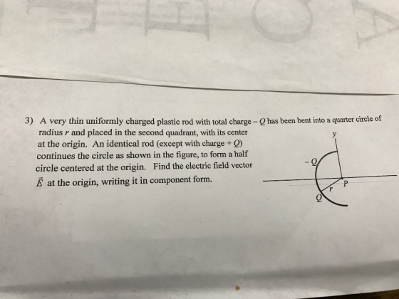 3) A very thin uniformly charged plastic rod with total charge-e has been bent into a quartercircle of radius r and placed in the second quadrant, with its center at the origin. An identical rod (except with charge continues the circle as shown in the figure, to form a half circle centered at the origin. Find the electric field vector E at the origin, writing it in component form.