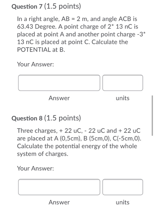 Question 7 (1.5 points) In a right angle, AB = 2 m, and angle ACB is 63.43 Degree. A point charge of 2* 13 nC is placed at po