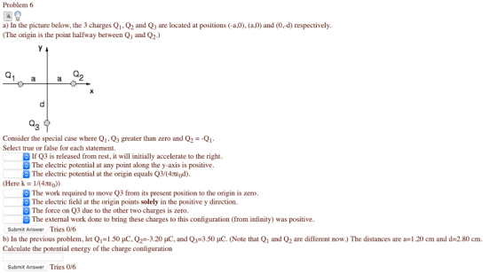 Problem 6 a) In the picture below, the 3 charges Q1, Q2 and Q3 are located at positions (-a,0), (aO) and (0,-d) respectively (The origin is the point halfway between Q1 and Q2) Consider the special case where Q1. Q3 greater than zero and Q2-Q Select true or false for each statement If Q3 is released from rest, it wil initially accelerate to the right The electric potential at any point along the y-axis is positive The electric potential at the origin equals Q3#4τε0d) (Here k-1N4tEo) The work required to move Q3 from its present position to the origin is zero The electric field at the origin points solely in the positive y direction The force on Q3 due to the other two charges is zero The external work done to bring these charges to this configuration (from infinity) was positive Submit Answer Tries 0/6 b) In the previous problem, let Q,-1.50 μΟ. Q广3.20 μο and Q,-3.50 μο. (Note that Q1 and Q are different now.) The distances are a=1.20 cm and d=2.80 cm Calculate the potential energy of the charge configuration Submit Answer Tries 0/6