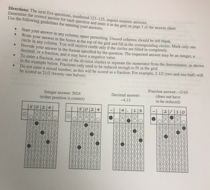 next five questions, numbered 121-125, require numeric answers Determine the Use the following guidelines for entering your answers he correct answer for each question and enter it in the grid on page 3 of the answer sheet Start your answer in any column, space permitting. Unused columas Start your answer in any columa. should be left blank Wrnte your answer in the boxes at the top of the grid and fill in the correspooding cirles circle in any column. You will receive credit only if the circles are filled in completely Provide your answer in the format specified by the question. The requested circles. Mark only one answer may be an integer, a decimal, or a fraction, and it may have a negative valoe. enler a fraction, use one of the division slashes to separate the numerator from the denominator, as shown in the example below. Fractions only need to be reduced enough to fit in the gndc-ain will ntr a mixed number, as this will be scored as a fraction. For example, 2 1/2 (two and one-hal?) will .Do not enter be scored as 21/2 (twenty-one halves). Decimal answer: 4.13 Fraction answer:-210 (does not have to be reduced) Integer answer: 5024 (either position is correct)