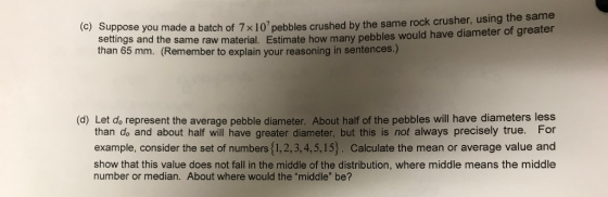 e you made a batch of 7 x107pebbles crushed by the same rock crusher, using the same same raw material. Estimate how many pebbles would have diameter of greater (c) Suppos settings and the Remember to explain your reasoning in sentences.) (d) Let do represent the average pebble diameter. About half of the pebbles will have diameters less than do and about half will have greater diameter, but this is not always precisely true. For example, consider the set of numbers {1,2,3,4,5,15). Calculate the mean or average value and show that this value does not fall in the middle of the distribution, where middle means the middle number or median. About where would the middle be?