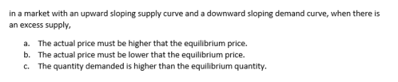 in a market with an upward sloping supply curve and a downward sloping demand curve, when there is an excess supply, a. b. c. The actual price must be higher that the equilibrium price. The actual price must be lower that the equilibrium price. The quantity demanded is higher than the equilibrium quantity.
