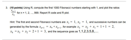 3. (10 points) Using R, compute the first 1000 Fibonacci numbers starting with 1, and plot the ratios n+1 for n-1, 2, .., 999. Report R code and R plot. Xn Hint: The first and second Fibonacci numbers are x,-1, x2 1, and successive numbers can be generated by the formula Xm+1·+,I , for example X3 = X2 + X,-1 + 1 = 2, x4 + x,-2+1-3, and the sequence goes as 1,1,2,3,5,8,