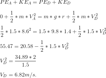 \newline PE_{A} + KE_{A} = PE_{D} + KE_{D} \newline \newline 0+\frac{1}{2}*m*V_{A}^{2} = m*g*r + \frac{1}{2}*m*V_{D}^{2} \newline \newline \frac{1}{2}*1.5*8.6^{2} = 1.5*9.8*1.4 +\frac{1}{2}*1.5*V_{D}^{2} \newline \newline 55.47 = 20.58 - \frac{1}{2}*1.5*V_{D}^{2} \newline \newline V_{D}^{2} = \frac{34.89*2}{1.5} \newline \newline V_{D} = 6.82 m/s.