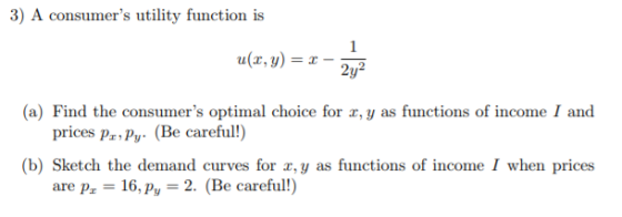 3) A consumers utility function is u(r,y (a) Find the consumers optimal choice for x, y as functions of income I and Be careful! (b) Sketch the demand curves for r,y as functions of income I when prices are p 16,py 2. (Be careful!)