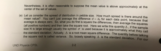 Nevertheless, it is often reasonable to suppose the mean value is above approximately at the center of the set of values. (e) Let us consider the spread of distribution in pebble size. How much spread is there around the mean value? You cant just average the difference d -do for each data point, because that average is always zero. So, what you do first is square the differences, then average the s (all positive numbers) and then take the square root. Here we write this quantity A, size N is large enough usually the symbol ơ the standard deviation. Actually, A is a root mean square difference. The quantity befo the square root is called variance. So, loosely speaking Δ quares if the sample is used because it is approximately what they call is the standard deviation. For o ur 2-2 UND Physics CPSL