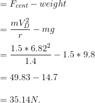 \newline = F_{cent} - weight \newline \newline = \frac{mV_{D}^{2}}{r} - mg \newline \newline = \frac{1.5*6.82^{2}}{1.4} - 1.5*9.8 \newline \newline = 49.83- 14.7\newline \newline = 35.14 N.