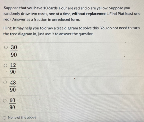 Suppose that you have 10 cards. Four are red and 6 are yellow. Suppose you randomly draw two cards, one at a time, without re