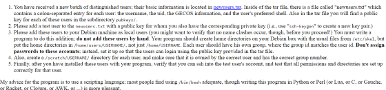 1. You have received a new batch of distinguished users; their basic information is located in newusers.tar. Inside of the tar file, there is a file called newusers.txt which contains a colon-separated entry for each user: the username, the uid, the GECOS information, and the users preferred shell. Also in the tar file you will find a public key for each of these users in the subdirectory pubkeys/ 2. Please add a test user to the newusers.txt with a public key for whom you also have the corresponding private key (i.e., use ssh-keygen to create a new key pair.) 3. Please add these users to your Debian machine as 1 al users (you might want to verify that no name clashes occur, though, before you proceed!) You must write a ogram to do this addition: do not add these users by hand. Your program should create home directories on your Debian box with the usual files from /etc/skel, but put the home directories in /home/users/USERNAME/, not just /home/USERNAME. Each user should have his own group, where the group id matches the user id. Dont assign passwords to these accounts; instead, set it up so that the users can login using the public key provided in the tar fi Also, create a /scratch/USERNAME/ directory for each user, and make sure that it is owned by the correct user and has the correct group number. 5. Finally, after you have installed these users with your program, verify that you can ssh into the test users account, and test that all permissions and directories are set up correctly for that user. My advice for the program is to use a scripting language; most people find using /bin/bash adequate, though writing this program in Python or Perl (or Lua, or C, or Gauche, or Racket, or Cloiure, or AWK, or...) is more pleasant