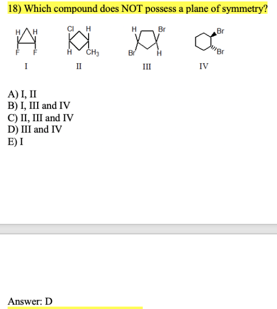 18) Which compound does NOT possess a plane of symmetry? CIH - Br Br ACH3 II BrH III IV A) I, II B) I, III and IV C) II, III
