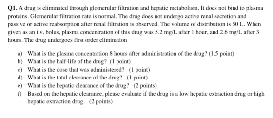 Q1. A drug is eliminated through glomerular filtration and hepatic metabolism. It does not bind to plasma proteins. Glomerular filtration rate is normal. The drug does not undergo active renal secretion and passive or active reabsorption after renal filtration is observed. The volume of distribution is 50 L. When given as an i.v. bolus, plasma concentration of this drug was 5.2 mg/L after 1 hour, and 2.6 mg/L after 3 hours. The drug undergoes first order elimination a) What is the plasma concentration 8 hours after administration of the drug? (1.5 point) b) What is the half-life of the drug? (1 point) c) What is the dose that was administered? (1 point) d) What is the total clearance of the drug? (1 point) e) What is the hepatic clearance of the drug? (2 points) f) Based on the hepatic clearance, please evaluate if the drug is a low hepatic extraction drug or high hepatic extraction drug. (2 points)