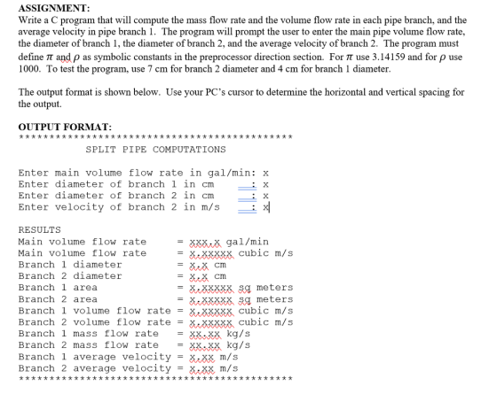 ASSIGNMENT: Write a C program that will compute the mass flow rate and the volume flow rate in each pipe branch, and the average velocity in pipe branch 1. The program will prompt the user to enter the main pipe volume flow rate, the diameter of branch 1, the diameter of branch 2, and the average velocity of branch 2. The program must define π and pas symbolic constants in the preprocessor direction section. For π use 3.14159 and for ρ use 1000. To test the program, use 7 cm for branch 2 diameter and 4 cm for branch 1 diameter The output format is shown below. Use your PCs cursor to determine the horizontal and vertical spacing for the output OUTPUT FORMAT: オオオオオオオオオオオオオオオオオオオオオオオオオオオオオオオオオオオオオオオオオオオオオ SPLIT PIPE COMPUTATIONS Enter main volume flow rate in gal/min: x Enter diameter of branch 1 in cm Enter diameter of branch 2 in cm Enter velocity of branch 2 in m/s: RESULTS Main volume flow rate Main volume flow rate Branch 1 diameter Branch 2 diameter Branch 1 area Branch 2 area Branch 1 volume flow ratexxxxx cubic m/s Branch 2 volume flow rate -xxxXx cubic m/s Branch 1 mass flow rate = XX..※ kg/s Branch 2 mass flow rate = XX.XX kg/s Branch 1 average velocity - .xx m/s Branch 2 ave rage velocity-X, XX, m/s = XXXaK gal/min xxxxx cubic m/s X. XXXXX sg meters XvXXXXX.5Я meters オオオオオオオオオオオオオオオオオオオオオオオオオオオオオオオオオオオオオオオオオオオオオ