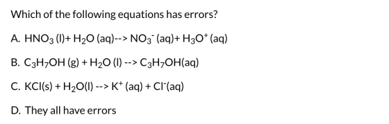 Which of the following equations has errors? A. HNO3 (1)+ H20 (aq)--> NO3- (aq)+H30+ (aq) B. C3H7OH (g) + H20 (1) --> C3H7OH(