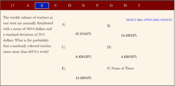 The weekly salaries of teachers in one state are normally distributed with a mean of 560.0 dollars and a standard deviation of 39.0 dollars. What is the probability that a randomly selected teacher earns more than 605.0 a week? SELECT ALL APPLICABLE CHOICES А) B) 87.57187% 14.42813% D) 8.428135% 4.428135% E) F) None of These 12.42813%