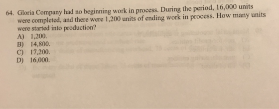 64. Gloria Company had no beginning work in process. During the period, 16,000 units were completed, and there were 1,200 uni