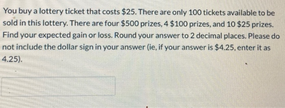 You buy a lottery ticket that costs $25. There are only 100 tickets available to be sold in this lottery. There are four $500