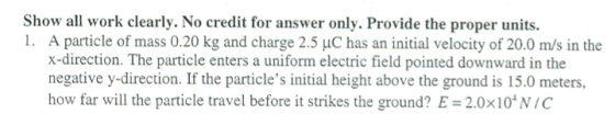 Show all work clearly. No credit for answer only. Provide the proper units. I. A particle of mass 0.20 kg and charge 2.5 μC has an initial velocity of 20.0 m/s in the x-direction. The particle enters a uniform electric field pointed downward in the negative y-direction. If the particles initial height above the ground is 15.0 meters, how far will the particle travel before it strikes the ground? E = 2.0×104 N/C