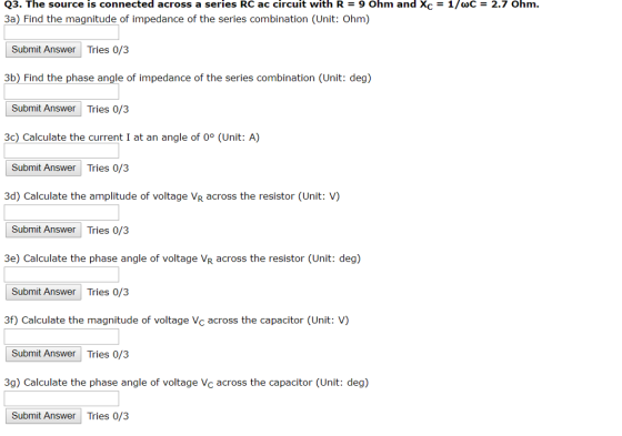 Q3. The source is connected across a series RC ac circuit with R = 9 Ohm and Xc = 1/(C = 2.7 Ohm. 3a) Find the magnitude of impedance of the series combination (Unit: Ohm) Submit Answer Tries 0/3 3b) Find the phase angle of impedance of theseries combination (Unit: deg) Submit Answer Tries 0/3 3c) Calculate the current I at an angle of 0° (Unit: A) Submit Answer Tries 0/3 3d) Calculate the amplitude of voltage VR across the resistor (Unit: V) Submit Answer Tries 0/3 e) Calculate the phase angle of voltage VR across the resistor (Unit: deg) Submit Answer Tries 0/3 3f) Calculate the magnitude of voltage Vc across the capacitor (Unit: V) Submit Answer Tries 0/3 3g) Calculate the phase angle of voltage Vc across the capacitor (Unit: deg) Submit Answer Tries 0/3