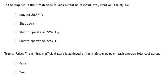 In the long run, if the firm decides to keep output at its initial level, what will it likely do? O Stay on SRATC O Shut down