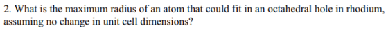 2. What is the maximum radius of an atom that could fit in an octahedral hole in rhodium, assuming no change in unit cell dim