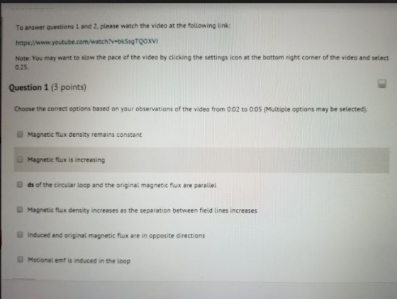 To answer questions 1 and 2, please watch the video at the following ink: https://www.youtube.com/watch?v bkSsgTQOXVI Note: You may want to slow the pace of the video by clicking the settings icon at the bottom right corner of the video and select 0.25. Question 1 (3 points) Choose the correct options based on your observations of the video from 0:02 to 0:05 (Multiple options may be selected). Magnetic flux density remains constant Magnetic flux is increasing ds of the circular loop and the original magnetic flux are parallel Magnetic flux density increases as the separation between field lines increases D Induced and original magnetic flux are in opposite directions ■ Motional emf is induced in the loop