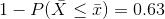 1- P(\bar{X } \le \bar{x}) = 0.63