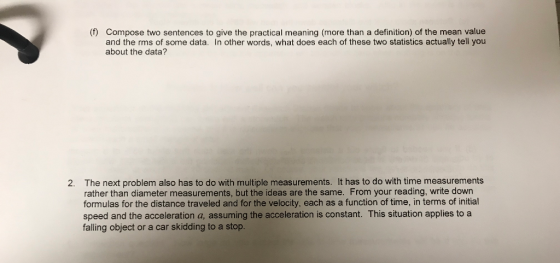 (f) Compose two sentences to give the practical meaning (more than a definition) of the mean value and the rms of some data. In other words, what does each of these two statistics actually tell you about the data? The next problem also has to do with multiple measurements. It has to do with time measurements rather than diameter measurements, but the ideas are the same. From your reading, write down formulas for the distance traveled and for the velocity, each as a function of time, in terms of initial speed and the acceleration a, assuming the acceleration is constant. This situation applies to a falling object or a car skidding to a stop 2.