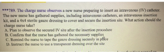 ***789. The charge nurse observes a new nurse preparing to insert an intravenous (IV) catheter. The new nurse has gathered su