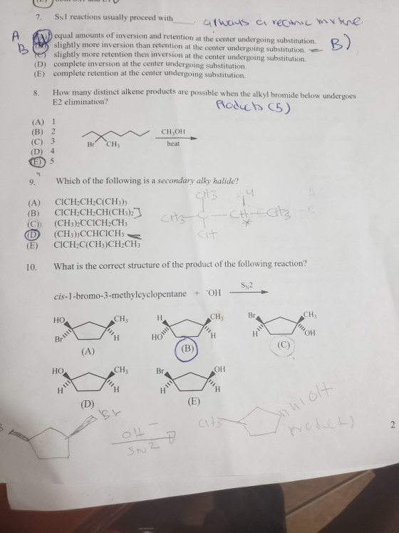 7. Snl reactions usually proceed with athons a rectn equal amounts of inversion and retention at the center undergoing substitution. slightly more inversion than retention at the center undergoing substitution. ntly more retention then inversion at the center undergoing substitution. (D) (E) sligh complete inversion at the center undergoing substitution. complete retention at the center undergoing substitution How many distinct alkene products are possible when the alkyl bromide below undergoes E2 elimination? 8. (A) 1 (B) 2 (C) 3 (D) 4 CH OH heat Br CH3 D 5 9. Which of the following is a secondary alky halide? (A) CICH2CH2C(CH3)3 (B) (C)) CICH2CH-CH(CHs)2 (CH3)3CC|CH2CH3 (E) CICH2C(CH3)CH2CH3 10. What is the correct structure of the product of the following reaction? Sy,2 cis-1-bromo-3-methylcyclopentane OH CH но CH3 Он но HO CH он