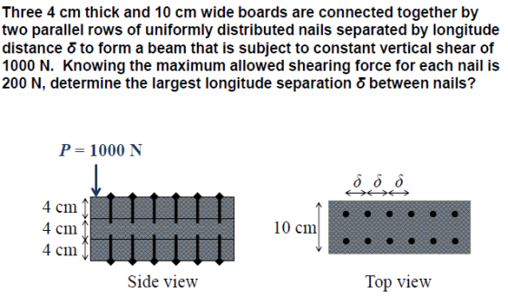 Three 4 cm thick and 10 cm wide boards are connected together by two parallel rows of uniformly distributed nails separated by longitude distance 5 to form a beam that is subject to constant vertical shear of 1000 N. Knowing the maximum allowed shearing force for each nail is 200 N, determine the largest longitude separation 5 between nails? P 1000 N 4 cm 4 cm 4 cm 10 cm Side view Top view