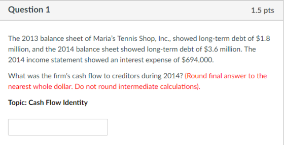 Question 1 1.5 pts The 2013 balance sheet of Marias Tennis Shop, Inc., showed long-term debt of $1.8 million, and the 2014 balance sheet showed long-term debt of $3.6 million. The 2014 income statement showed an interest expense of $694,000 What was the firms cash flow to creditors during 2014? (Round final answer to the nearest whole dollar. Do not round intermediate calculations) Topic: Cash Flow Identity