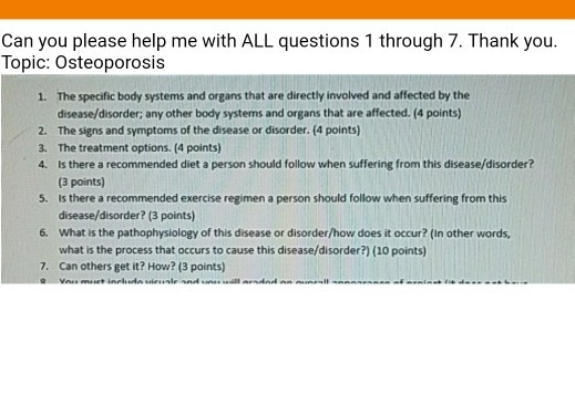 Can you please help me with ALL questions 1 through 7. Thank you. Topic: Osteoporosis The specific body systems and organs that are directly involved and affected by the disease/disorder; any other body systems and organs that are affected. (4 points) The signs and symptoms of the disease or disorder. (4 points) The treatment options. (4 points) Is there a recommended diet a person should follow when suffering from this disease/disorder? (3 points) Is there a recommended exercise regimen a person should follow when suffering from this disease/disorder? (3 points) What is the pathophysiology of this disease or disorder/how does it occur? (In other words, what is the process that occurs to cause this disease/disorder?) (10 points) Can others get it? How? (3 points) 1. 2. 3. 4. 5. 6. 7.