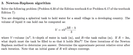 3. Newton-Raphson algorithm Solve the following problem (Problem 6.30 of the Edition textbook 6 or Problem 6.17 of the textbook Edition 7): You are designing a spherical tank to hold water for a small village in a developing country. The volume of liquid it can hold can be computed as: where V=volume (m3, h-depth of water in tank (m), and R the tank radius (m). If R-3m, what depth must the tank be filled to so that it holds 30m3? Use three iterations of the Newton Raphson method to determine you answer. Determine the approximate percent relative error after each iteration. Note that an initial guess of R will always converge.